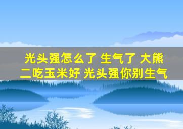 光头强怎么了 生气了 大熊二吃玉米好 光头强你别生气